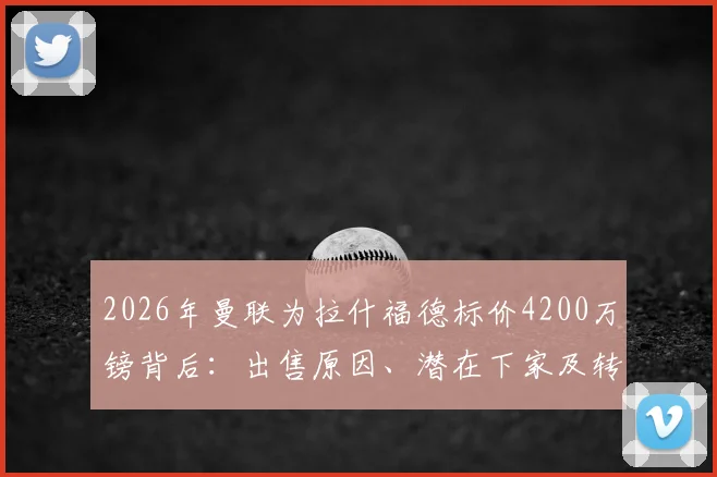 2026年曼联为拉什福德标价4200万镑背后：出售原因、潜在下家及转会影响全解析