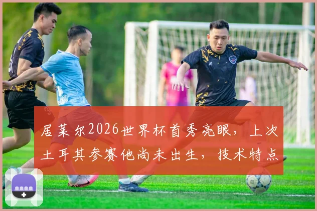 居莱尔2026世界杯首秀亮眼，上次土耳其参赛他尚未出生，技术特点与未来潜力全解析