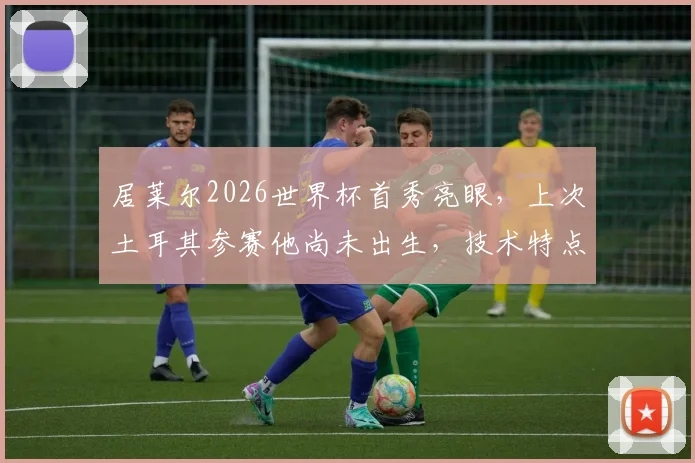 居莱尔2026世界杯首秀亮眼，上次土耳其参赛他尚未出生，技术特点与未来潜力全解析
