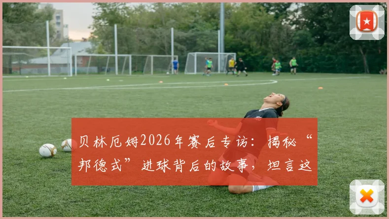 贝林厄姆2026年赛后专访:揭秘“邦德式”进球背后的故事,坦言这场比赛就是一次关键试镜