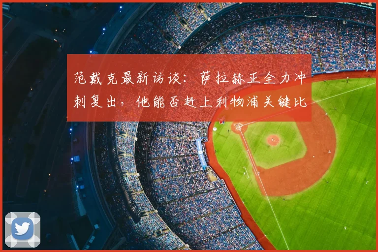 范戴克最新访谈:萨拉赫正全力冲刺复出,他能否赶上利物浦关键比赛引关注