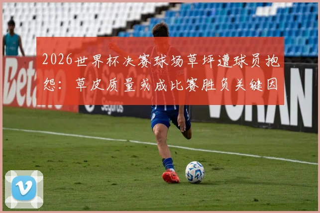 2026世界杯决赛球场草坪遭球员抱怨:草皮质量或成比赛胜负关键因素,西媒深度调查