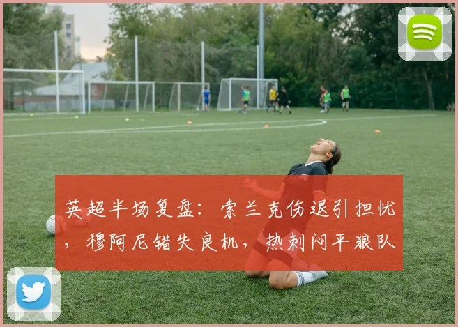 英超半场复盘:索兰克伤退引担忧,穆阿尼错失良机,热刺闷平狼队