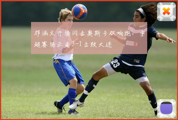 邓涵文开场闪击奥斯卡双响炮，中超赛场云南3-1击败大连
