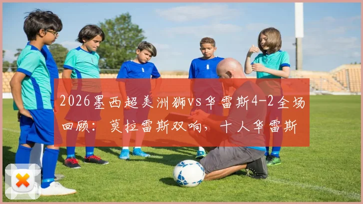 2026墨西超美洲狮vs华雷斯4-2全场回顾：莫拉雷斯双响，十人华雷斯红牌细节与赛后分析