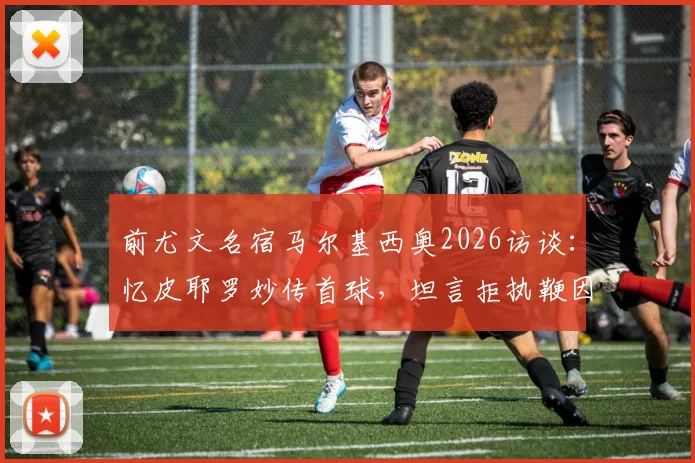 前尤文名宿马尔基西奥2026访谈：忆皮耶罗妙传首球，坦言拒执鞭因高压
