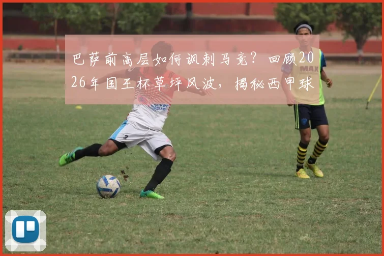 巴萨前高层如何讽刺马竞?回顾2026年国王杯草坪风波,揭秘西甲球场维护标准之争