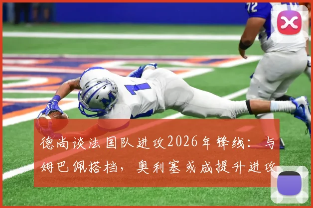 德尚谈法国队进攻2026年锋线：与姆巴佩搭档，奥利塞或成提升进攻效率关键