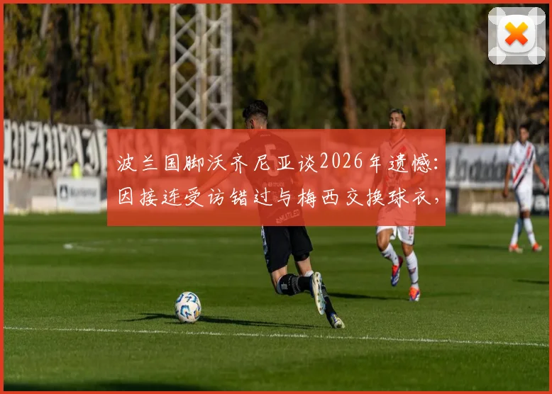 波兰国脚沃齐尼亚谈2026年遗憾：因接连受访错过与梅西交换球衣，背后的故事与球员心声