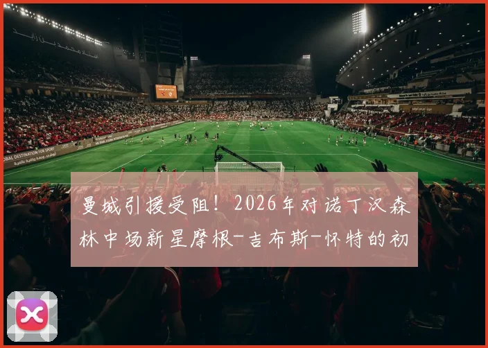 曼城引援受阻！2026年对诺丁汉森林中场新星摩根-吉布斯-怀特的初步报价遭拒，森林坚持高价转会费