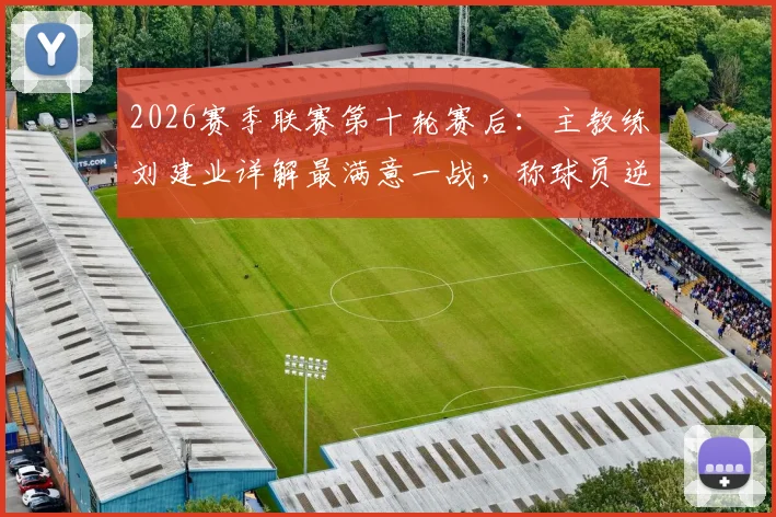 2026赛季联赛第十轮赛后：主教练刘建业详解最满意一战，称球员逆境中展现过硬心理素质