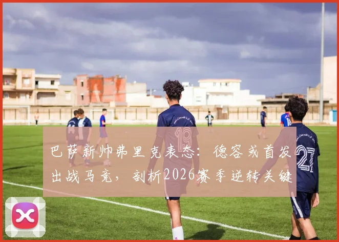 巴萨新帅弗里克表态:德容或首发出战马竞,剖析2026赛季逆转关键与中场调整