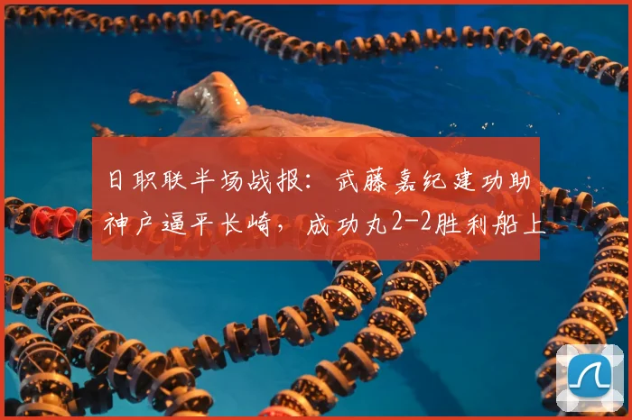 日职联半场战报：武藤嘉纪建功助神户逼平长崎，成功丸2-2胜利船上半场进球回放