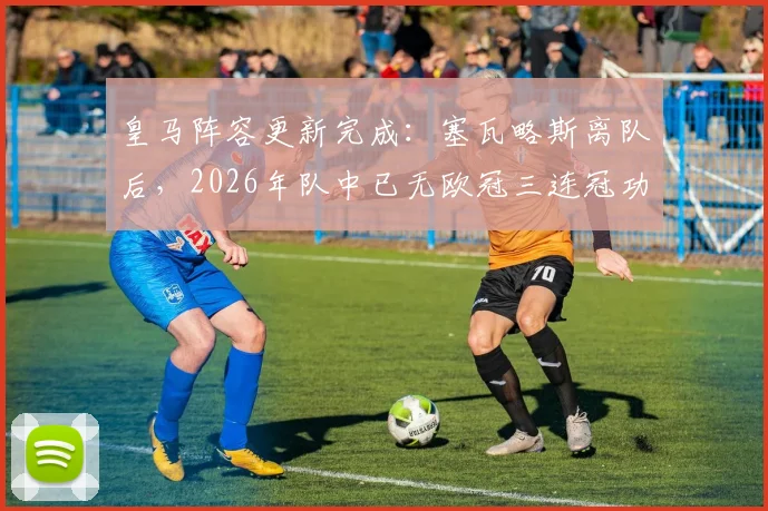 皇马阵容更新完成:塞瓦略斯离队后,2026年队中已无欧冠三连冠功勋,一个时代正式落幕