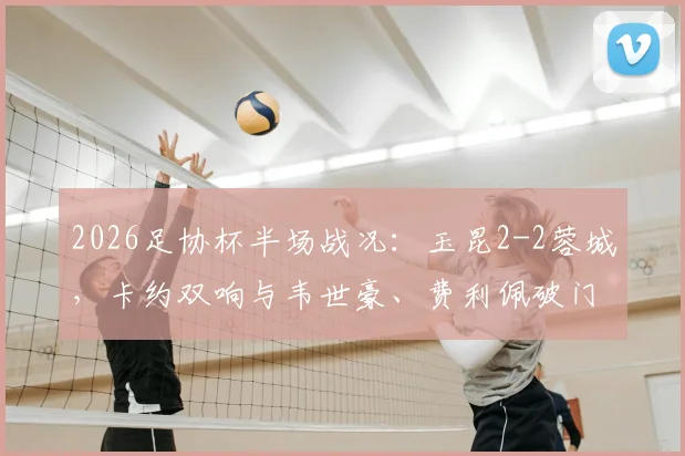 2026足协杯半场战况：玉昆2-2蓉城，卡约双响与韦世豪、费利佩破门全解析
