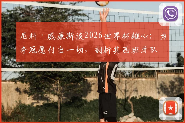 尼科·威廉斯谈2026世界杯雄心:为夺冠愿付出一切,剖析其西班牙队前景与成长轨迹