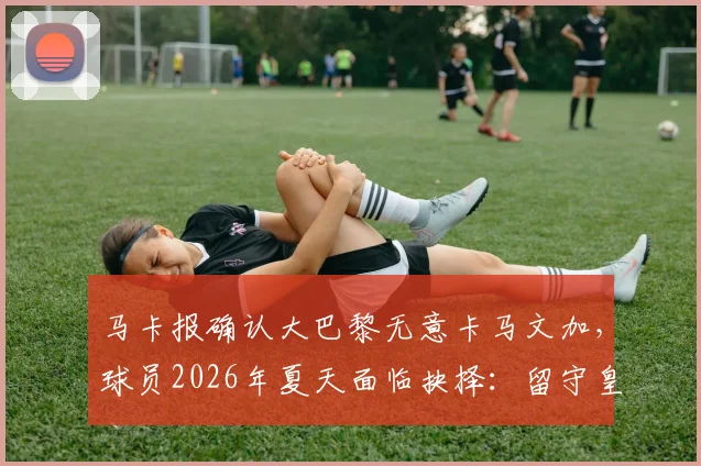 马卡报确认大巴黎无意卡马文加，球员2026年夏天面临抉择：留守皇马还是登陆英超？