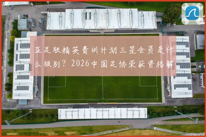 亚足联精英青训计划三星会员是什么级别？2026中国足协荣获资格解析及对青训影响