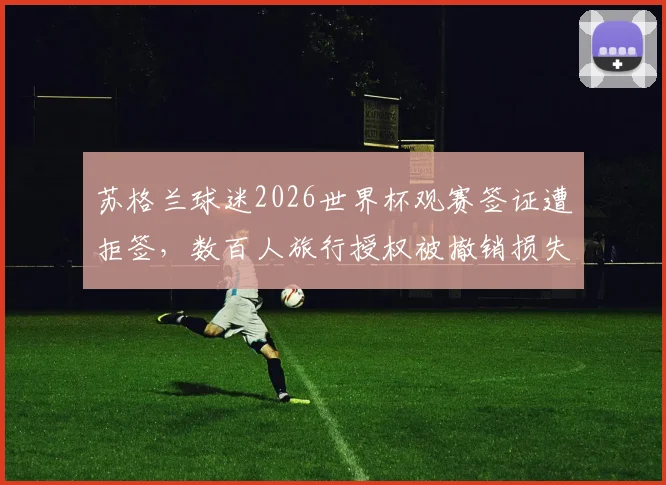 苏格兰球迷2026世界杯观赛签证遭拒签,数百人旅行授权被撤销损失惨重,如何提前规避?
