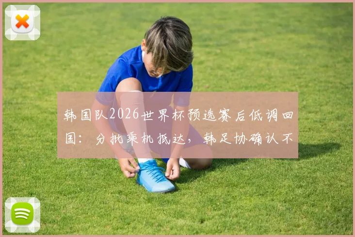 韩国队2026世界杯预选赛后低调回国:分批乘机抵达,韩足协确认不举行官方欢迎仪式