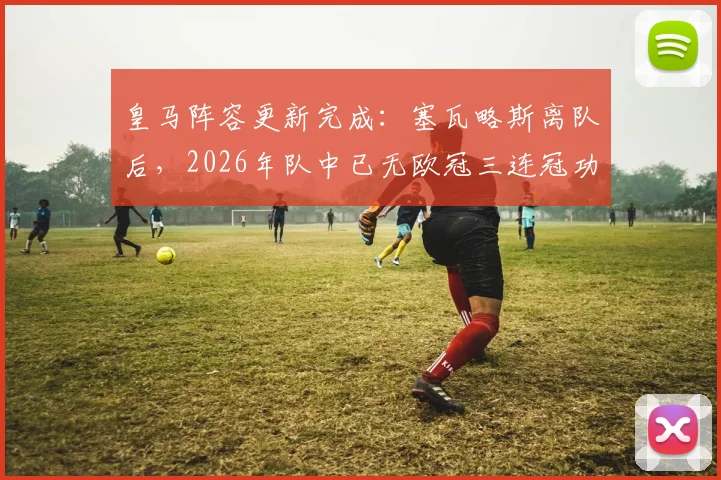 皇马阵容更新完成：塞瓦略斯离队后，2026年队中已无欧冠三连冠功勋，一个时代正式落幕