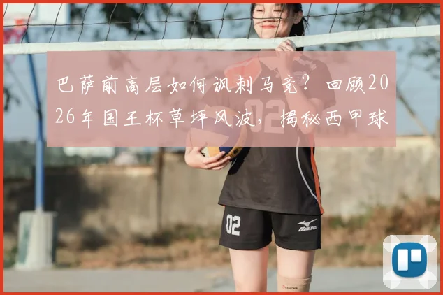 巴萨前高层如何讽刺马竞？回顾2026年国王杯草坪风波，揭秘西甲球场维护标准之争