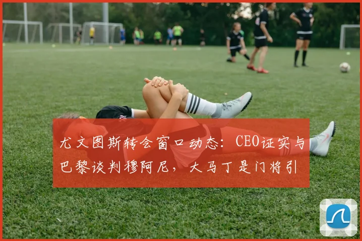 尤文图斯转会窗口动态：CEO证实与巴黎谈判穆阿尼，大马丁是门将引援选项之一