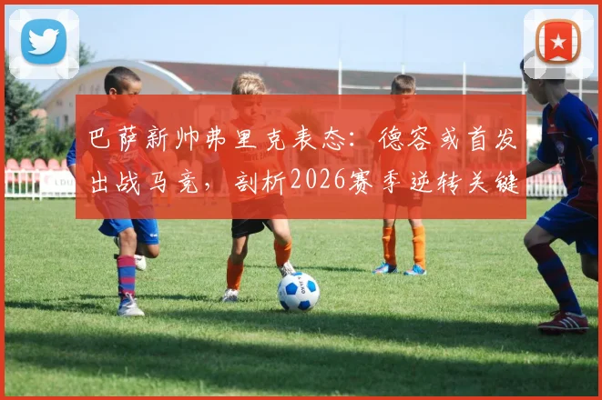 巴萨新帅弗里克表态：德容或首发出战马竞，剖析2026赛季逆转关键与中场调整