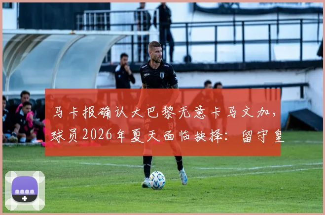 马卡报确认大巴黎无意卡马文加，球员2026年夏天面临抉择：留守皇马还是登陆英超？