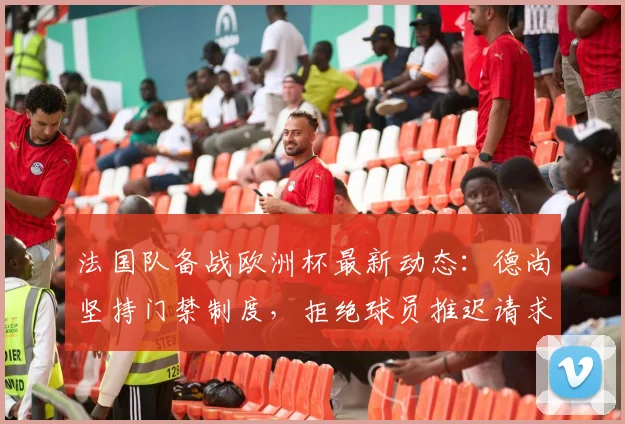 法国队备战欧洲杯最新动态:德尚坚持门禁制度,拒绝球员推迟请求,全力瞄准英格兰