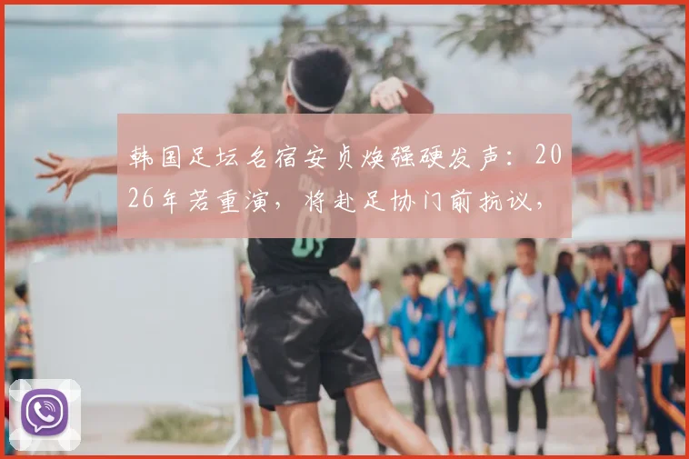 韩国足坛名宿安贞焕强硬发声：2026年若重演，将赴足协门前抗议，直指选材体制痛点