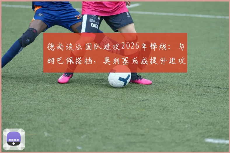 德尚谈法国队进攻2026年锋线：与姆巴佩搭档，奥利塞或成提升进攻效率关键
