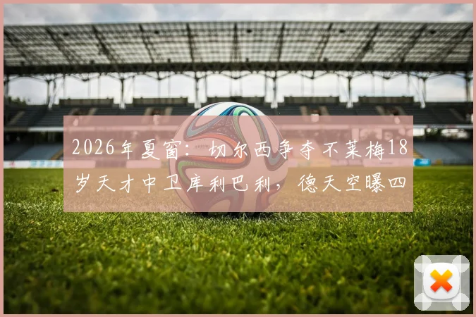 2026年夏窗：切尔西争夺不莱梅18岁天才中卫库利巴利，德天空曝四千万欧底价，球员技术特点与转会前景分析