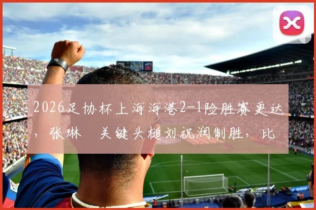 2026足协杯上海海港2-1险胜赛更达，张琳芃关键头槌刘祝润制胜，比赛细节与球员数据全解析
