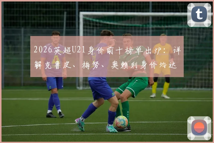 2026英超U21身价前十榜单出炉:详解克鲁皮、梅努、奥赖利身价均达7000万欧并列第二