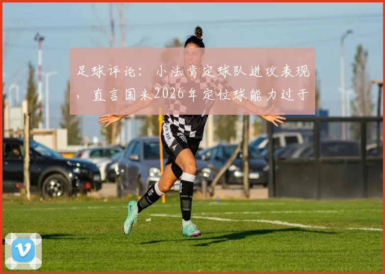 足球评论：小法肯定球队进攻表现，直言国米2026年定位球能力过于强势，如何应对成为关键课题