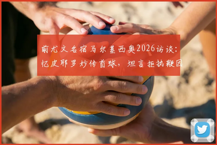 前尤文名宿马尔基西奥2026访谈:忆皮耶罗妙传首球,坦言拒执鞭因高压