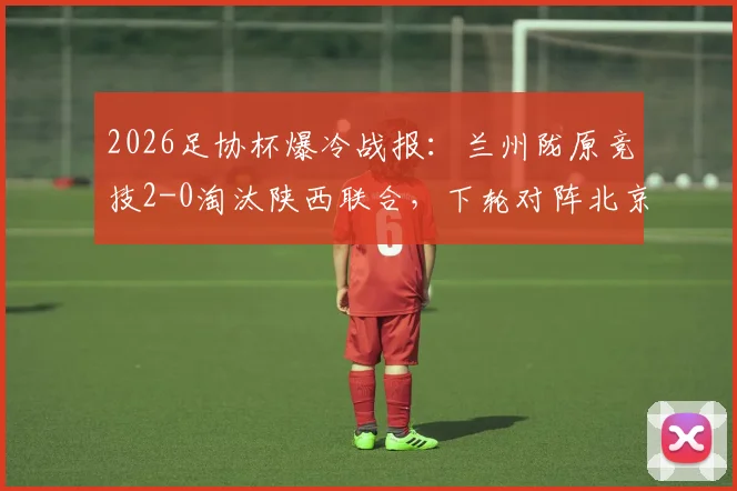2026足协杯爆冷战报：兰州陇原竞技2-0淘汰陕西联合，下轮对阵北京国安看点分析
