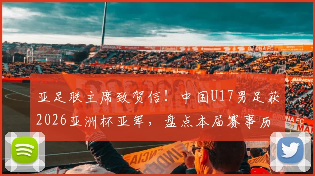亚足联主席致贺信！中国U17男足获2026亚洲杯亚军，盘点本届赛事历程与未来展望