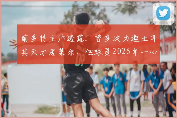 前多特主帅透露:曾多次力邀土耳其天才居莱尔,但球员2026年一心只想效力皇马