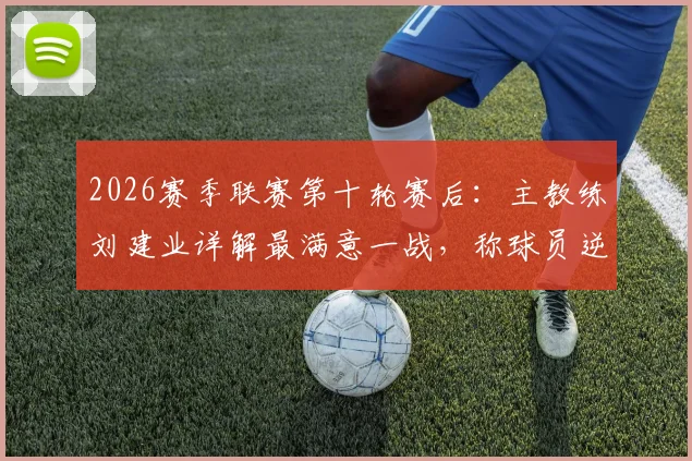 2026赛季联赛第十轮赛后:主教练刘建业详解最满意一战,称球员逆境中展现过硬心理素质