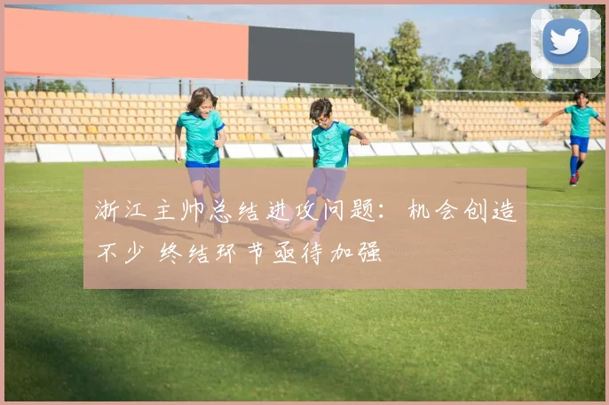 浙江主帅总结进攻问题:机会创造不少 终结环节亟待加强