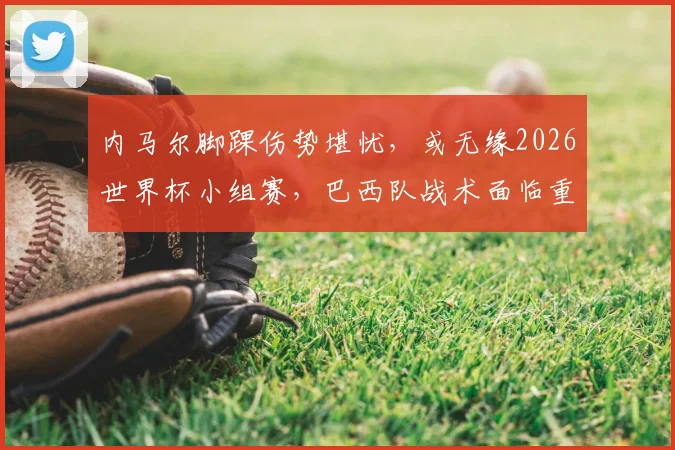 内马尔脚踝伤势堪忧，或无缘2026世界杯小组赛，巴西队战术面临重大调整