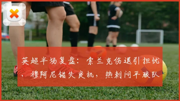 英超半场复盘：索兰克伤退引担忧，穆阿尼错失良机，热刺闷平狼队
