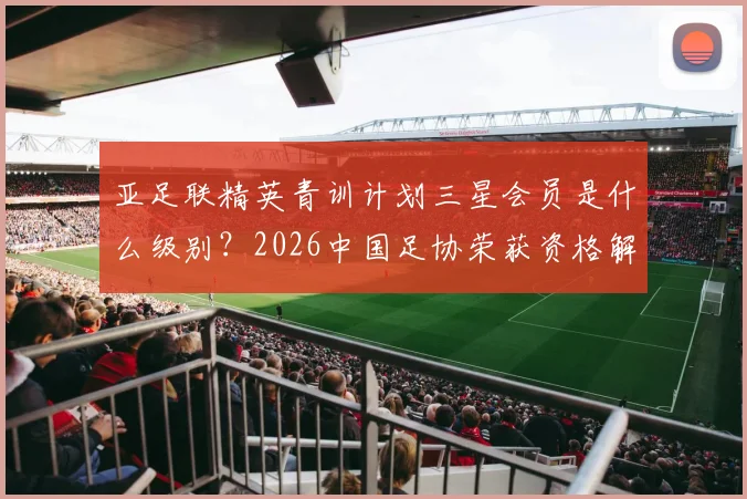 亚足联精英青训计划三星会员是什么级别?2026中国足协荣获资格解析及对青训影响
