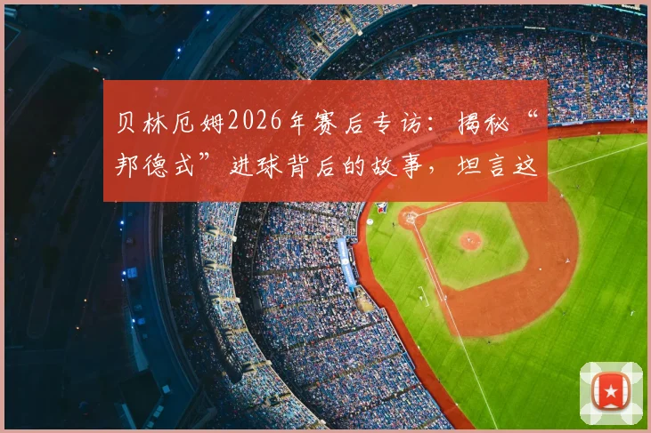 贝林厄姆2026年赛后专访：揭秘“邦德式”进球背后的故事，坦言这场比赛就是一次关键试镜