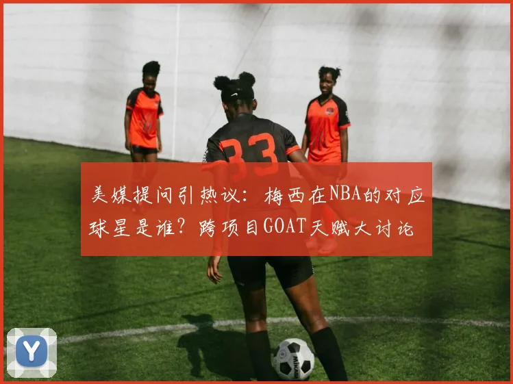 美媒提问引热议:梅西在NBA的对应球星是谁?跨项目GOAT天赋大讨论