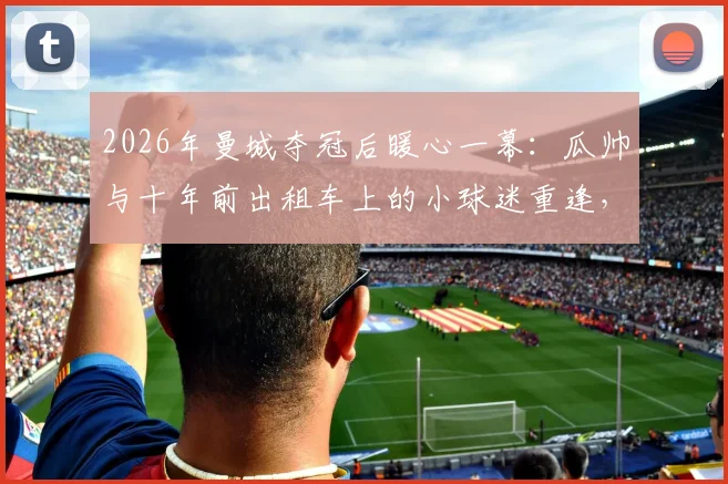 2026年曼城夺冠后暖心一幕:瓜帅与十年前出租车上的小球迷重逢,亲自展示冠军奖杯细节回顾