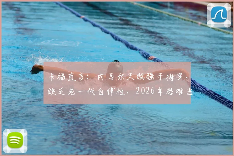 卡福直言:内马尔天赋强于梅罗,缺乏老一代自律性,2026年恐难当巴西队绝对核心