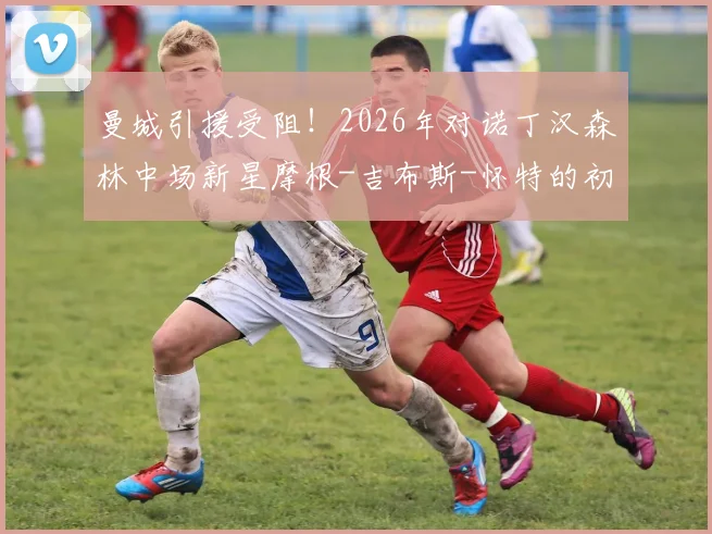 曼城引援受阻！2026年对诺丁汉森林中场新星摩根-吉布斯-怀特的初步报价遭拒，森林坚持高价转会费